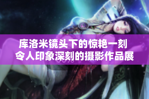 庫洛米鏡頭下的驚艷一刻 令人印象深刻的攝影作品展示