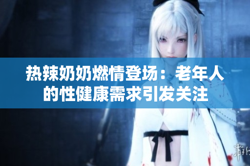 熱辣奶奶燃情登場：老年人的性健康需求引發(fā)關注