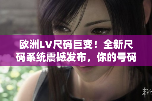 歐洲LV尺碼巨變！全新尺碼系統(tǒng)震撼發(fā)布，你的號碼也許已不適用