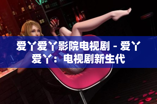 愛丫愛丫影院電視劇 - 愛丫愛丫：電視劇新生代