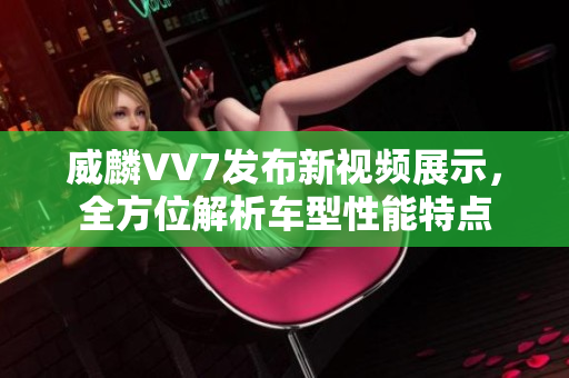 威麟VV7發(fā)布新視頻展示，全方位解析車型性能特點(diǎn)