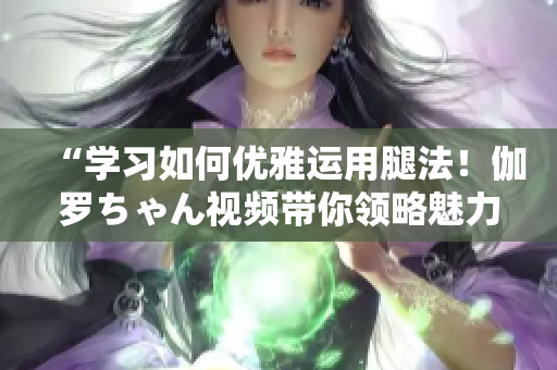 “學(xué)習(xí)如何優(yōu)雅運(yùn)用腿法！伽羅ちゃん視頻帶你領(lǐng)略魅力技巧”