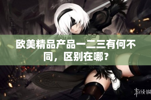歐美精品產(chǎn)品一二三有何不同，區(qū)別在哪？