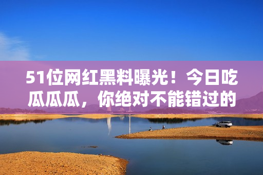 51位網(wǎng)紅黑料曝光！今日吃瓜瓜瓜，你絕對不能錯過的八卦熱點收集！