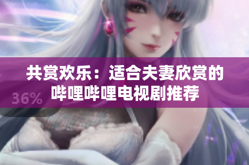 共賞歡樂：適合夫妻欣賞的嗶哩嗶哩電視劇推薦