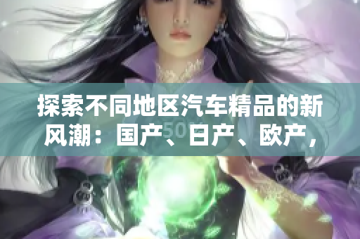 探索不同地區(qū)汽車精品的新風(fēng)潮：國(guó)產(chǎn)、日產(chǎn)、歐產(chǎn)，如何選擇與使用