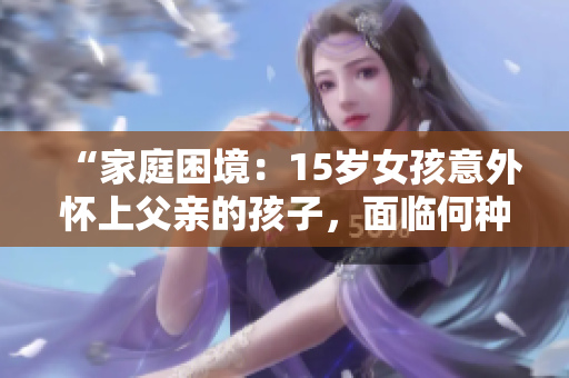 “家庭困境：15歲女孩意外懷上父親的孩子，面臨何種抉擇？”