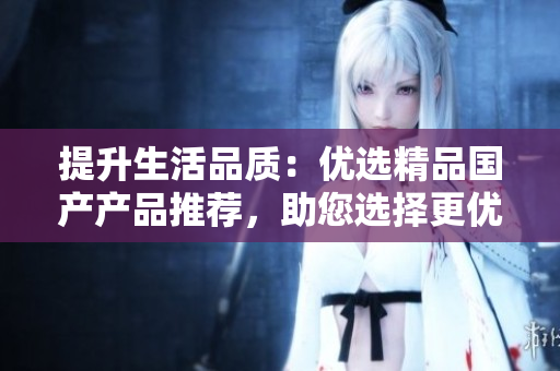 提升生活品質(zhì)：優(yōu)選精品國產(chǎn)產(chǎn)品推薦，助您選擇更優(yōu)質(zhì)的生活方式