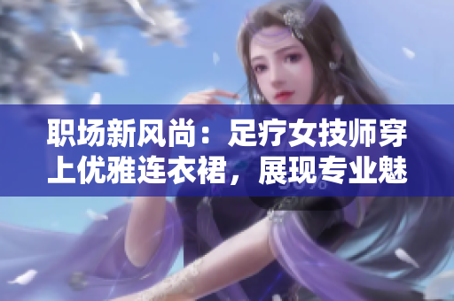 職場新風(fēng)尚：足療女技師穿上優(yōu)雅連衣裙，展現(xiàn)專業(yè)魅力