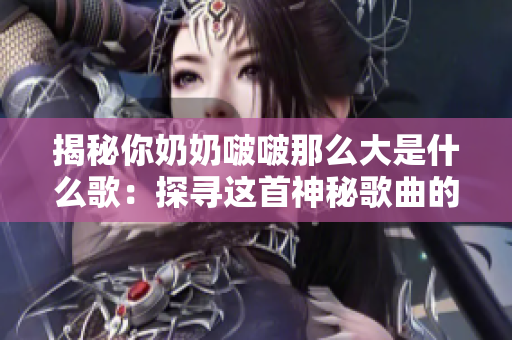 揭秘你奶奶啵啵那么大是什么歌：探尋這首神秘歌曲的起源與意義