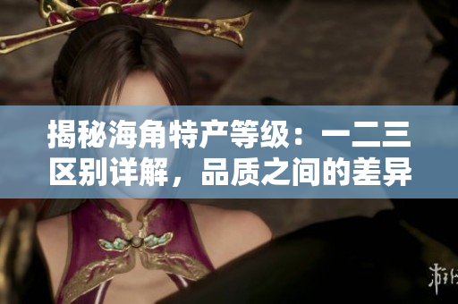 揭秘海角特產(chǎn)等級：一二三區(qū)別詳解，品質(zhì)之間的差異揭示
