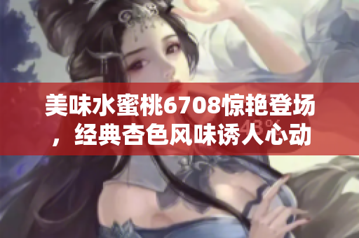 美味水蜜桃6708驚艷登場，經(jīng)典杏色風(fēng)味誘人心動