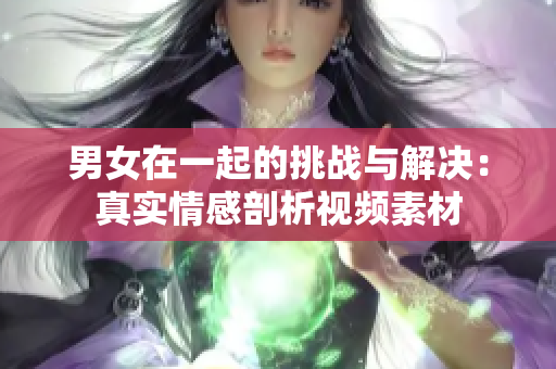 男女在一起的挑戰(zhàn)與解決：真實(shí)情感剖析視頻素材
