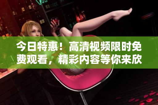 今日特惠！高清視頻限時(shí)免費(fèi)觀看，精彩內(nèi)容等你來(lái)欣賞