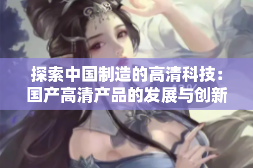 探索中國(guó)制造的高清科技：國(guó)產(chǎn)高清產(chǎn)品的發(fā)展與創(chuàng)新