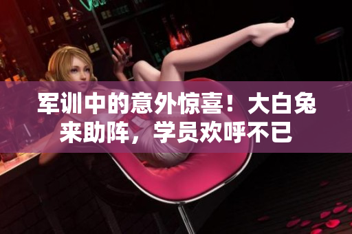 軍訓中的意外驚喜！大白兔來助陣，學員歡呼不已