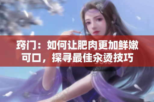 竅門：如何讓肥肉更加鮮嫩可口，探尋最佳汆燙技巧