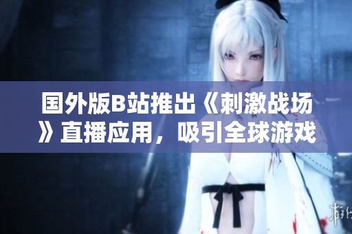 國(guó)外版B站推出《刺激戰(zhàn)場(chǎng)》直播應(yīng)用，吸引全球游戲玩家眼球