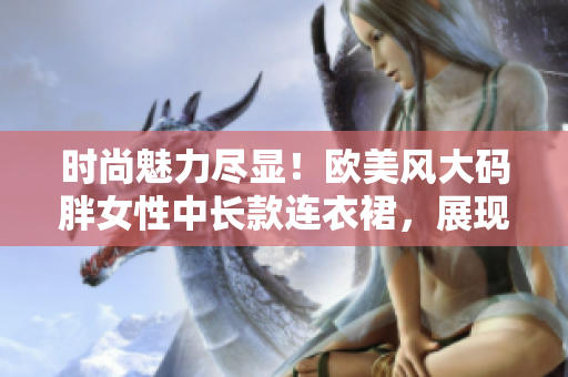 時(shí)尚魅力盡顯！歐美風(fēng)大碼胖女性中長款連衣裙，展現(xiàn)優(yōu)雅曲線與個(gè)性風(fēng)采