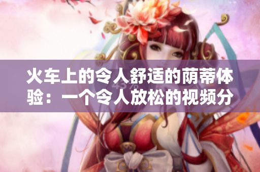 火車上的令人舒適的蔭蒂體驗(yàn)：一個(gè)令人放松的視頻分享