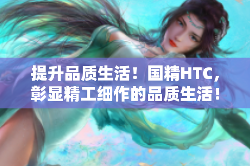 提升品質(zhì)生活！國精HTC，彰顯精工細(xì)作的品質(zhì)生活！