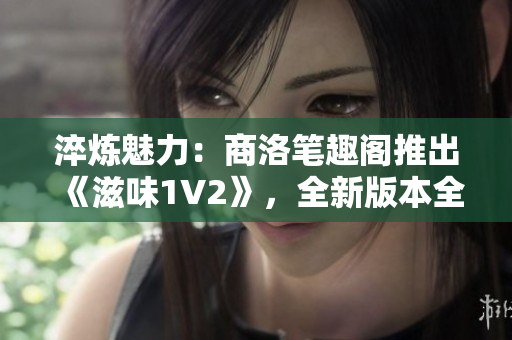 淬煉魅力：商洛筆趣閣推出《滋味1V2》，全新版本全新體驗！