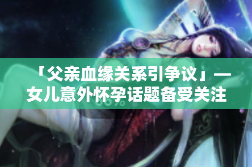「父親血緣關(guān)系引爭議」—女兒意外懷孕話題備受關(guān)注