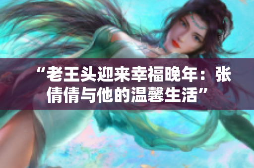 “老王頭迎來幸福晚年：張倩倩與他的溫馨生活”