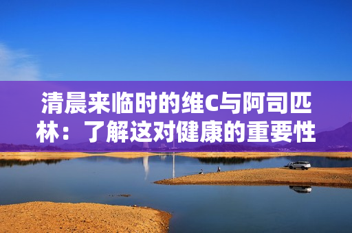清晨來(lái)臨時(shí)的維C與阿司匹林：了解這對(duì)健康的重要性