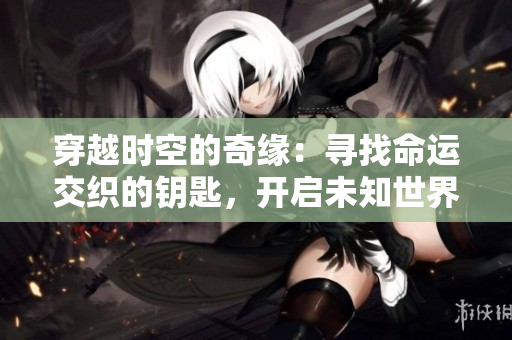 穿越時(shí)空的奇緣：尋找命運(yùn)交織的鑰匙，開啟未知世界的冒險(xiǎn)之旅