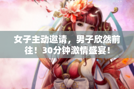 女子主動邀請，男子欣然前往！30分鐘激情盛宴！