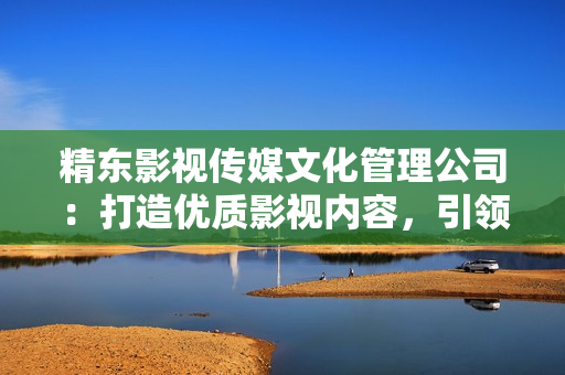 精東影視傳媒文化管理公司：打造優(yōu)質(zhì)影視內(nèi)容，引領(lǐng)行業(yè)創(chuàng)新與發(fā)展