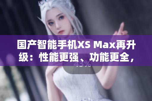 國產(chǎn)智能手機(jī)XS Max再升級:性能更強、功能更全,堪比進(jìn)口機(jī)! 國產(chǎn)智能手機(jī)XS Max再升級:性能更強、功能更全,堪比進(jìn)口機(jī)!