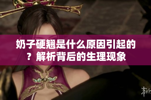 奶子硬翹是什么原因引起的?解析背后的生理現(xiàn)象 奶子硬翹是什么原因引起的?解析背后的生理現(xiàn)象