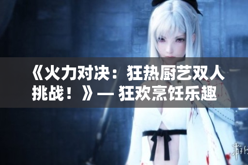 《火力對決：狂熱廚藝雙人挑戰(zhàn)！》— 狂歡烹飪樂趣，挑戰(zhàn)廚藝極限！