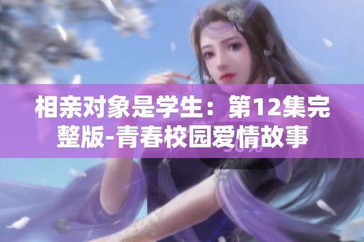 相親對(duì)象是學(xué)生：第12集完整版-青春校園愛(ài)情故事