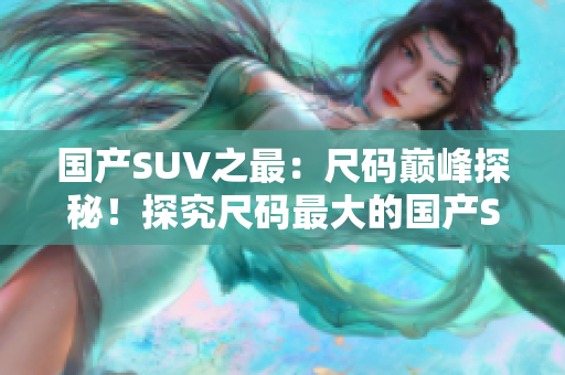 國(guó)產(chǎn)SUV之最：尺碼巔峰探秘！探究尺碼最大的國(guó)產(chǎn)SUV底蘊(yùn)