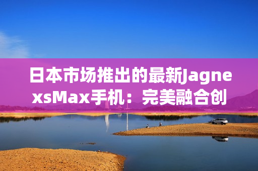 日本市場(chǎng)推出的最新JagnexsMax手機(jī)：完美融合創(chuàng)新科技與日本文化