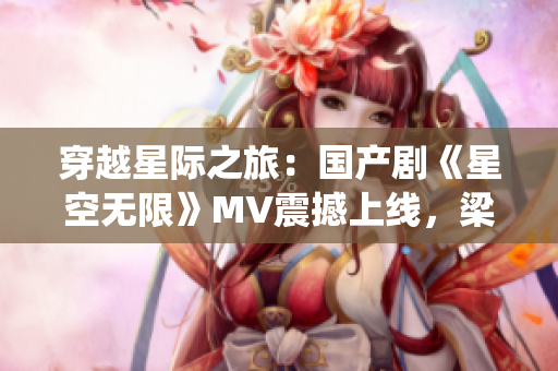 穿越星際之旅：國(guó)產(chǎn)劇《星空無(wú)限》MV震撼上線，梁佳領(lǐng)銜演繹