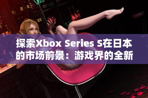探索Xbox Series S在日本的市場(chǎng)前景：游戲界的全新視角
