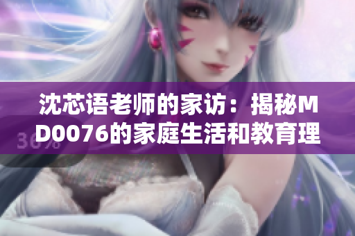 沈芯語(yǔ)老師的家訪：揭秘MD0076的家庭生活和教育理念