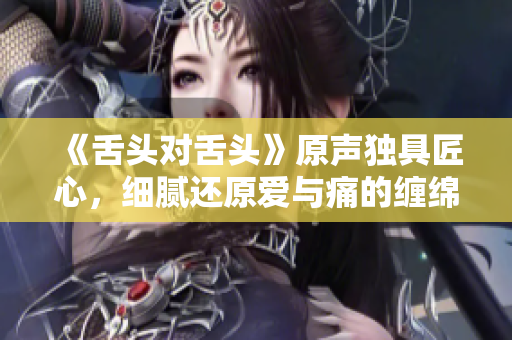 《舌頭對(duì)舌頭》原聲獨(dú)具匠心，細(xì)膩還原愛(ài)與痛的纏綿！
