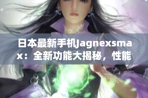 日本最新手機(jī)Jagnexsmax：全新功能大揭秘，性能升級驚艷眼球
