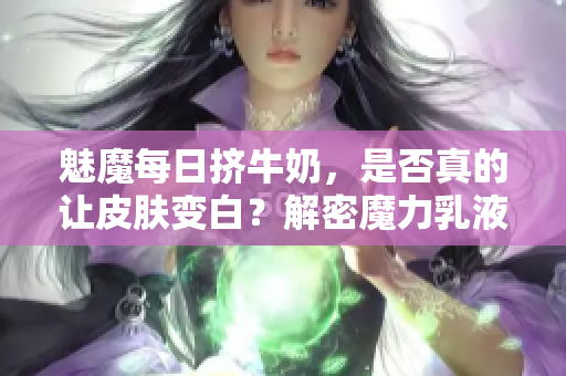 魅魔每日擠牛奶，是否真的讓皮膚變白？解密魔力乳液背后的神奇效果！