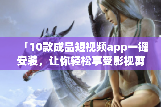 「10款成品短視頻app一鍵安裝，讓你輕松享受影視剪輯樂趣！」