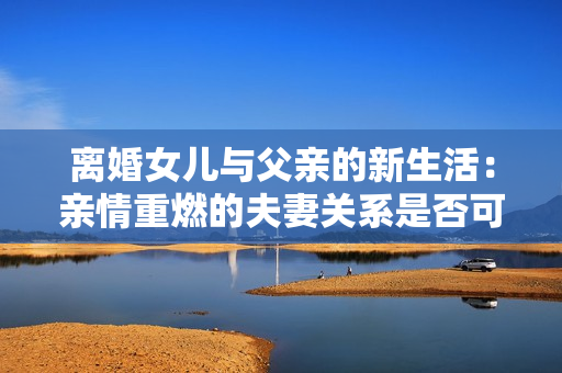 離婚女兒與父親的新生活：親情重燃的夫妻關(guān)系是否可行？