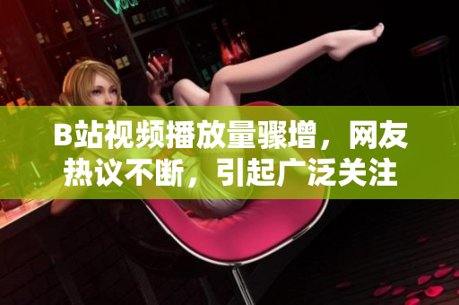 B站視頻播放量驟增，網(wǎng)友熱議不斷，引起廣泛關(guān)注