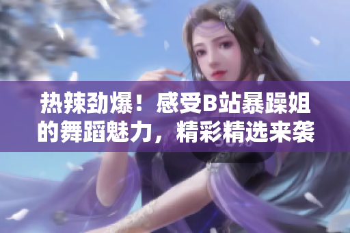 熱辣勁爆！感受B站暴躁姐的舞蹈魅力，精彩精選來襲