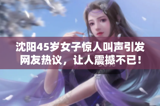 沈陽45歲女子驚人叫聲引發(fā)網(wǎng)友熱議，讓人震撼不已！