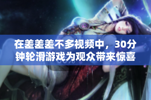 在差差差不多視頻中，30分鐘輪滑游戲?yàn)橛^眾帶來驚喜連連